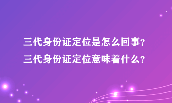 三代身份证定位是怎么回事？三代身份证定位意味着什么？