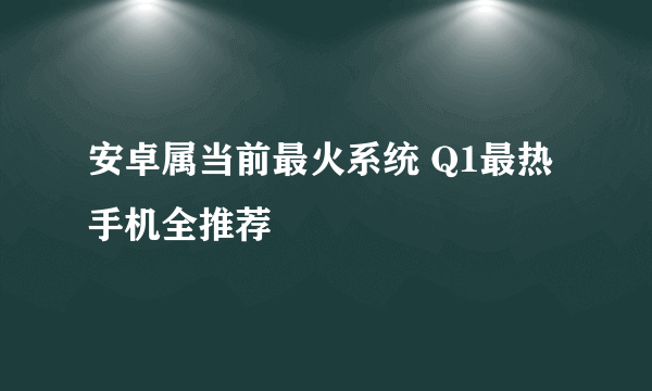 安卓属当前最火系统 Q1最热手机全推荐