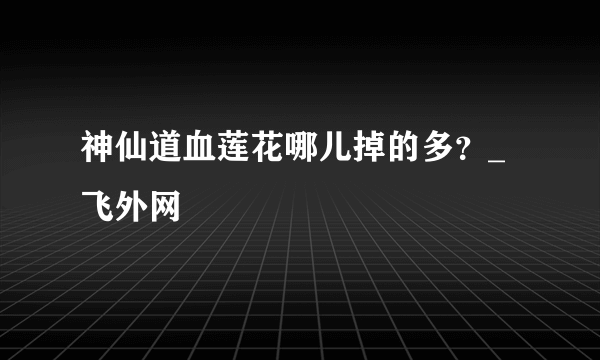 神仙道血莲花哪儿掉的多？_飞外网