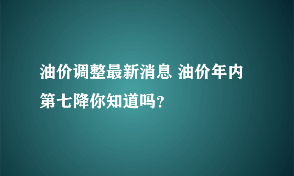 油价调整最新消息 油价年内第七降你知道吗？