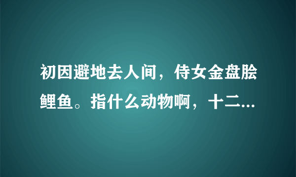 初因避地去人间，侍女金盘脍鲤鱼。指什么动物啊，十二生肖中的，求解。？