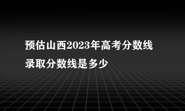 预估山西2023年高考分数线 录取分数线是多少