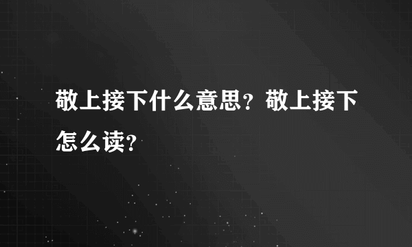 敬上接下什么意思？敬上接下怎么读？