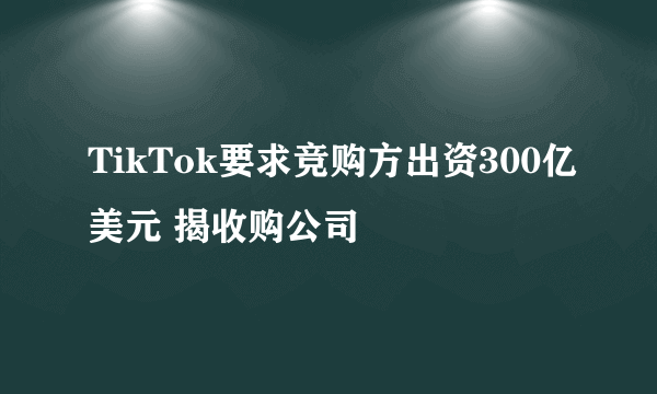 TikTok要求竞购方出资300亿美元 揭收购公司