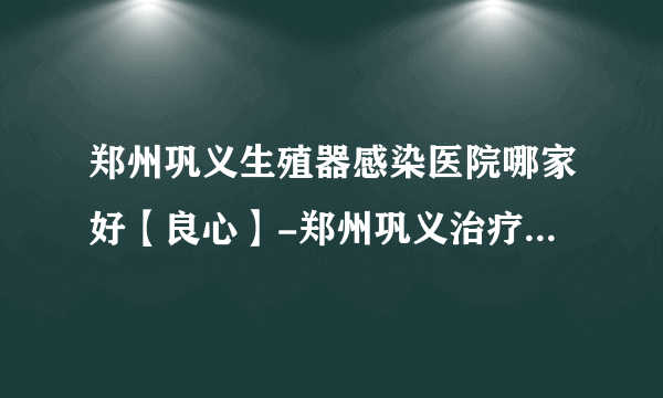 郑州巩义生殖器感染医院哪家好【良心】-郑州巩义治疗生殖器感染哪家好