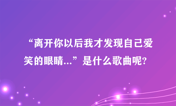 “离开你以后我才发现自己爱笑的眼睛...”是什么歌曲呢?