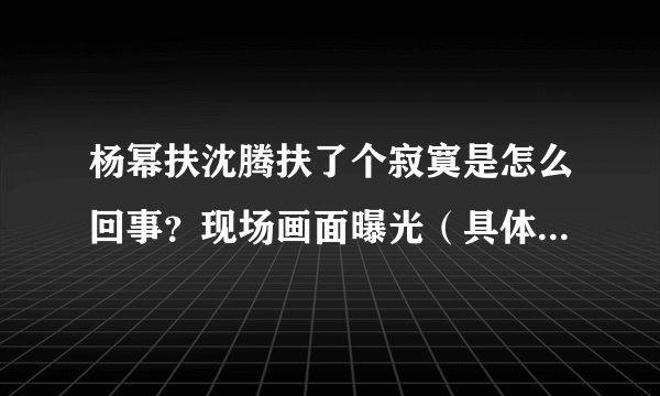 杨幂扶沈腾扶了个寂寞是怎么回事？现场画面曝光（具体是什么情况？）