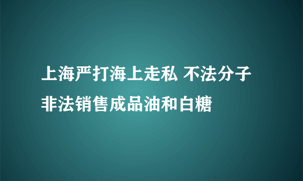 上海严打海上走私 不法分子非法销售成品油和白糖