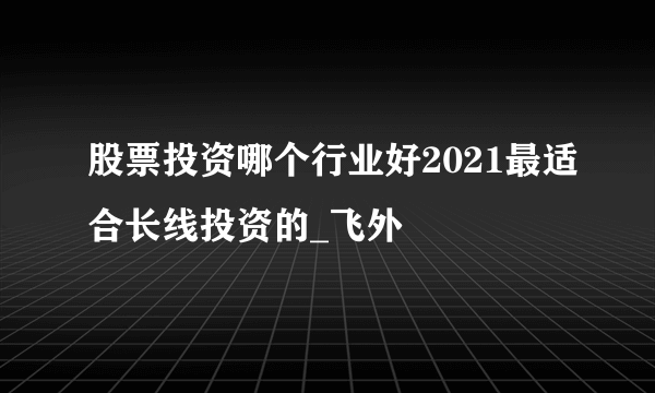 股票投资哪个行业好2021最适合长线投资的_飞外