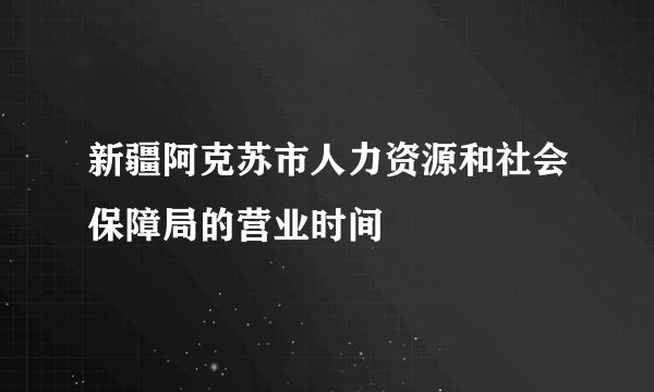 新疆阿克苏市人力资源和社会保障局的营业时间