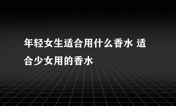 年轻女生适合用什么香水 适合少女用的香水