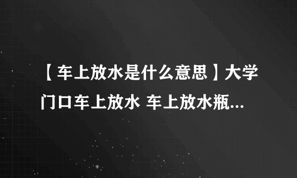 【车上放水是什么意思】大学门口车上放水 车上放水瓶什么暗号