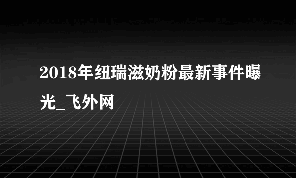 2018年纽瑞滋奶粉最新事件曝光_飞外网