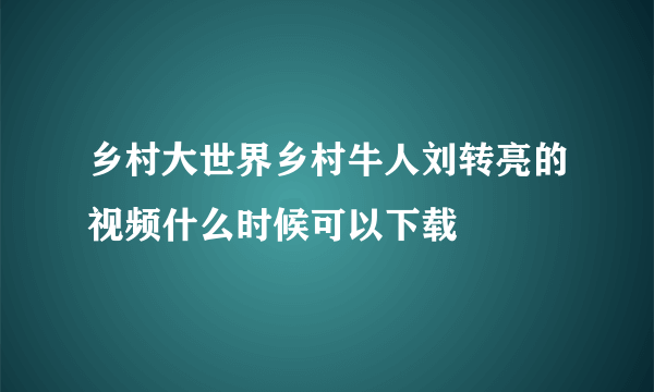 乡村大世界乡村牛人刘转亮的视频什么时候可以下载