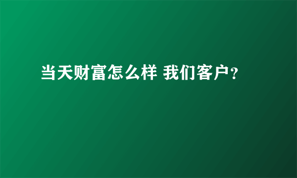 当天财富怎么样 我们客户？