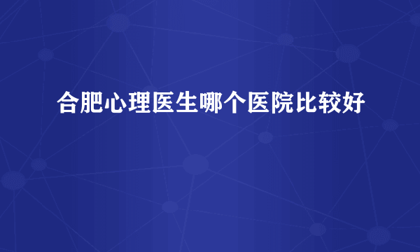 合肥心理医生哪个医院比较好