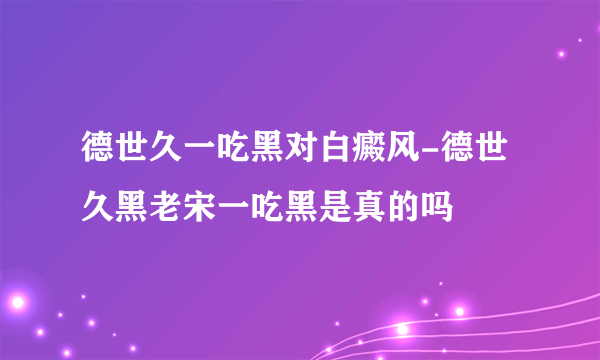 德世久一吃黑对白癜风-德世久黑老宋一吃黑是真的吗