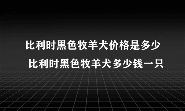 比利时黑色牧羊犬价格是多少 比利时黑色牧羊犬多少钱一只