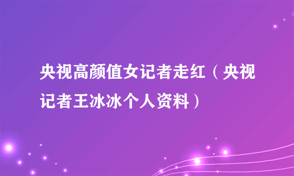 央视高颜值女记者走红（央视记者王冰冰个人资料）