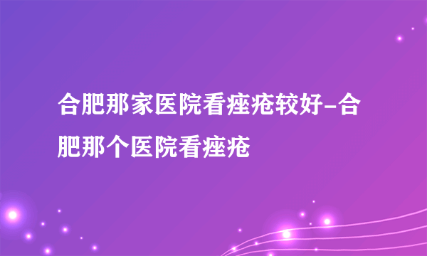 合肥那家医院看痤疮较好-合肥那个医院看痤疮