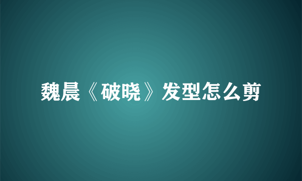 魏晨《破晓》发型怎么剪