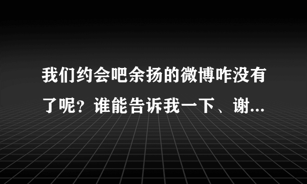 我们约会吧余扬的微博咋没有了呢？谁能告诉我一下、谢谢...