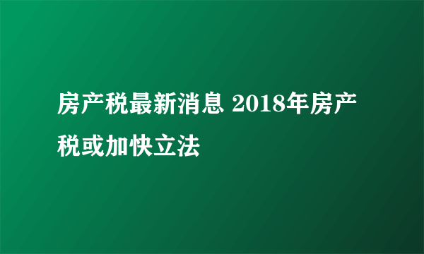 房产税最新消息 2018年房产税或加快立法