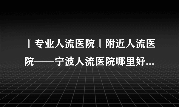 『专业人流医院』附近人流医院——宁波人流医院哪里好？『在线咨询』