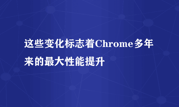 这些变化标志着Chrome多年来的最大性能提升