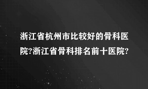 浙江省杭州市比较好的骨科医院?浙江省骨科排名前十医院?