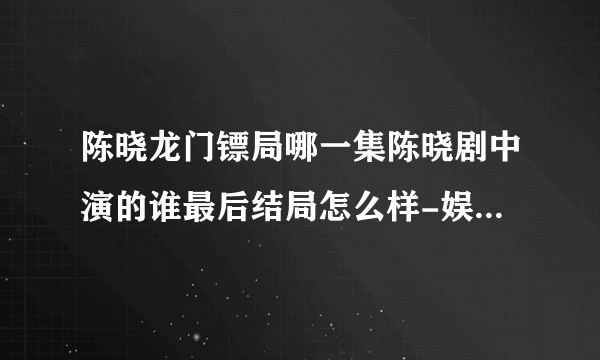 陈晓龙门镖局哪一集陈晓剧中演的谁最后结局怎么样-娱乐八卦-飞外网