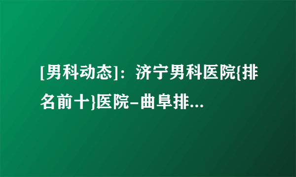 [男科动态]：济宁男科医院{排名前十}医院-曲阜排名好的男科医院