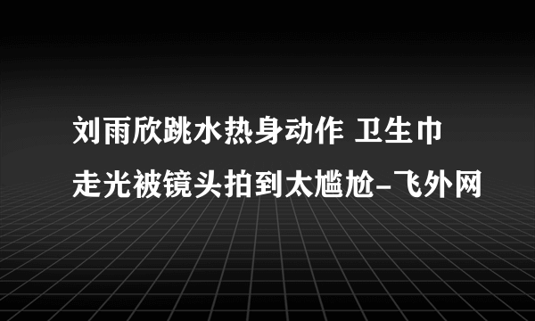 刘雨欣跳水热身动作 卫生巾走光被镜头拍到太尴尬-飞外网