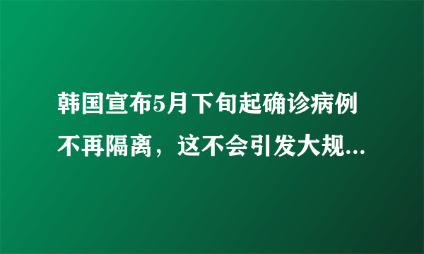 韩国宣布5月下旬起确诊病例不再隔离，这不会引发大规模感染吗？