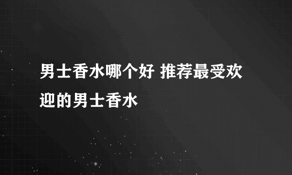 男士香水哪个好 推荐最受欢迎的男士香水