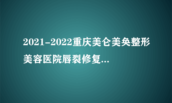 2021-2022重庆美仑美奂整形美容医院唇裂修复价格表(价目表)怎么样?