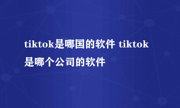 tiktok是哪国的软件 tiktok是哪个公司的软件