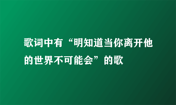 歌词中有“明知道当你离开他的世界不可能会”的歌