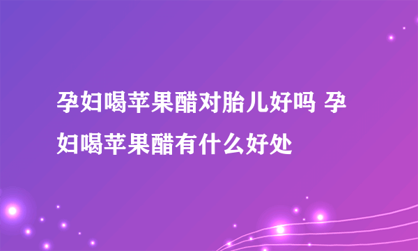 孕妇喝苹果醋对胎儿好吗 孕妇喝苹果醋有什么好处