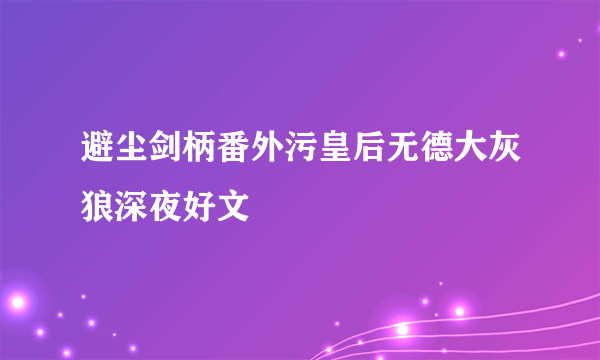 避尘剑柄番外污皇后无德大灰狼深夜好文