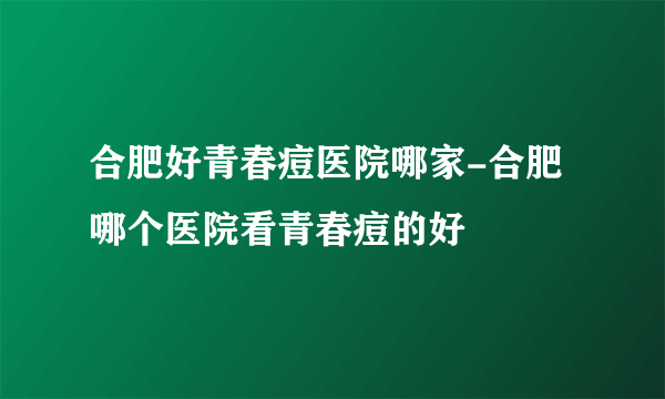 合肥好青春痘医院哪家-合肥哪个医院看青春痘的好