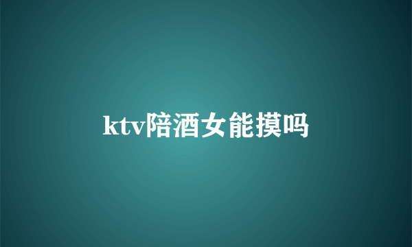 ktv陪酒女能摸吗