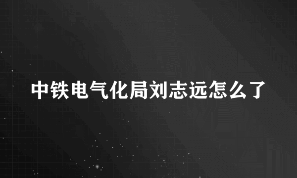 中铁电气化局刘志远怎么了