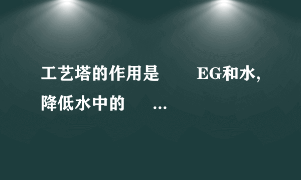 工艺塔的作用是    ―EG和水,降低水中的―    ,塔顶的EG含量要求小于% (2分)7•固相缩聚的产量是由25QM01旋转喂料器决定的,固相缩聚 装置中的氮气补加量由系统压力控制    .(2分)