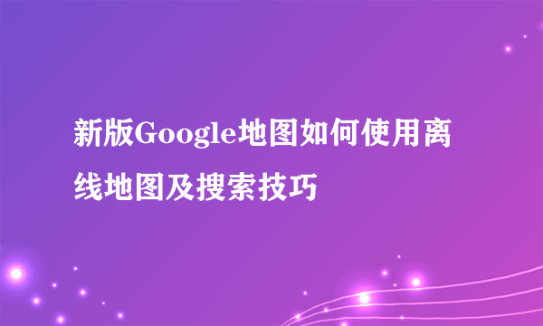 新版Google地图如何使用离线地图及搜索技巧