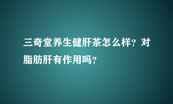 三奇堂养生健肝茶怎么样？对脂肪肝有作用吗？