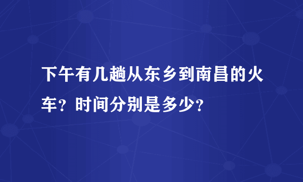 下午有几趟从东乡到南昌的火车？时间分别是多少？