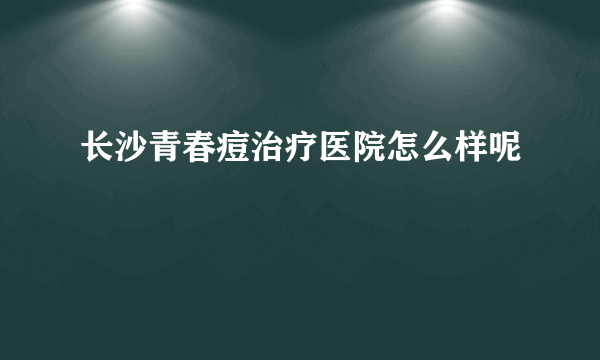 长沙青春痘治疗医院怎么样呢