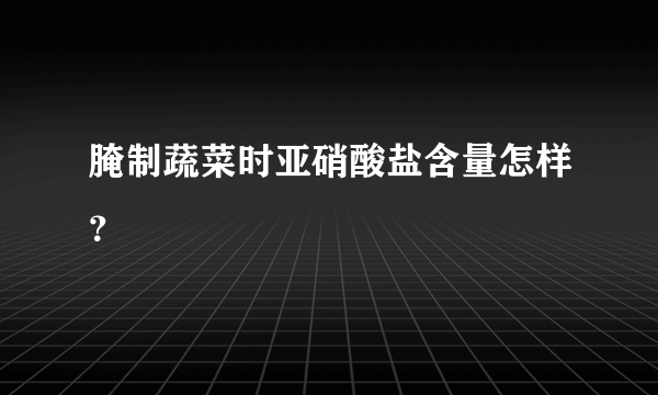 腌制蔬菜时亚硝酸盐含量怎样？