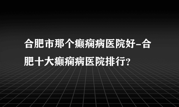 合肥市那个癫痫病医院好-合肥十大癫痫病医院排行？